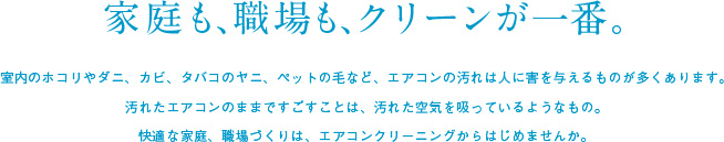 家庭も職場もクリーンが一番。室内のホコリやダニ・カビタバコのヤニ、ペットの毛など、エアコンの汚れは人に害を与えるものが多くあります。汚れたエアコンのままですごすことは、汚れた空気を吸っているようなもの。快適な家庭、職場づくりは、エアコンクリーニングからはじめませんか